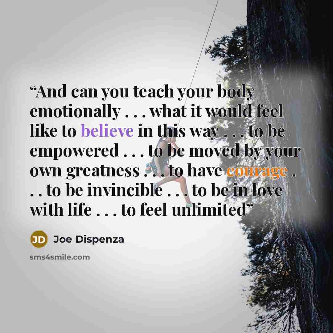 “And can you teach your body emotionally . . . what it would feel like to believe in this way . . . to be empowered . . . to be moved by your own greatness . . . to have courage . . . to be invincible . . . to be in love with life . . . to feel unlimited” quote by Joe Dispenza