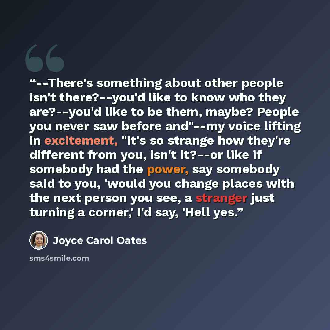 “--There's something about other people isn't there?--you'd like to know who they are?--you'd like to be them, maybe? People you never saw before and"--my voice lifting in excitement, "it's so strange how they're different from you, isn't it?--or like if somebody had the power, say somebody said to…” quote by Joyce Carol Oates