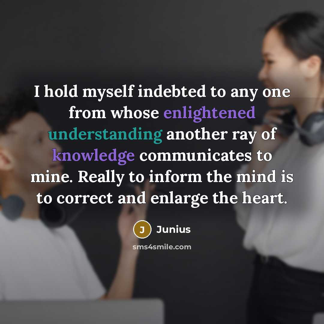 “I hold myself indebted to any one from whose enlightened understanding another ray of knowledge communicates to mine. Really to inform the mind is to correct and enlarge the heart.” quote by Junius