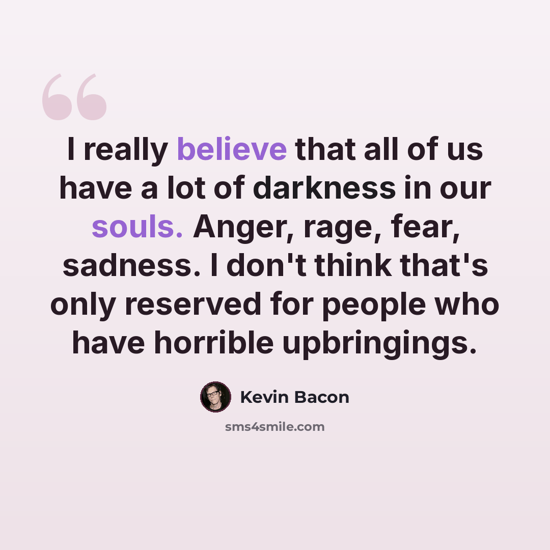 “I really believe that all of us have a lot of darkness in our souls. Anger, rage, fear, sadness. I don't think that's only reserved for people who have horrible upbringings.” quote by Kevin Bacon