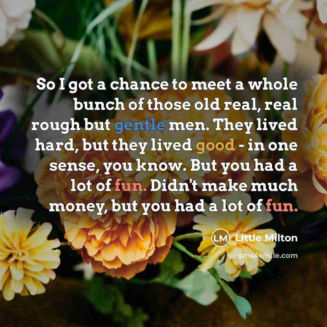 “So I got a chance to meet a whole bunch of those old real, real rough but gentle men. They lived hard, but they lived good - in one sense, you know. But you had a lot of fun. Didn't make much money, but you had a lot of fun.” quote by Little Milton