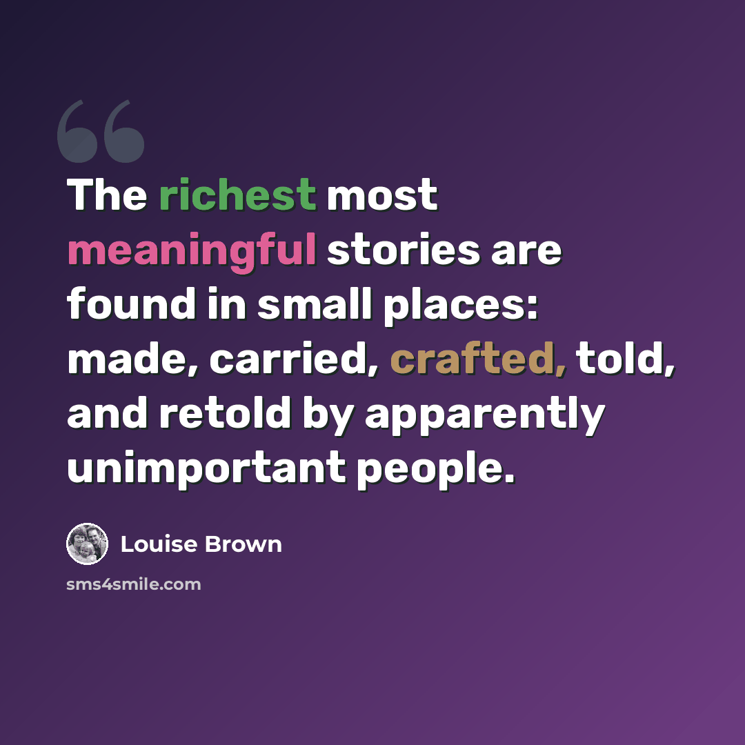“The richest most meaningful stories are found in small places: made, carried, crafted, told, and retold by apparently unimportant people.” quote by Louise Brown