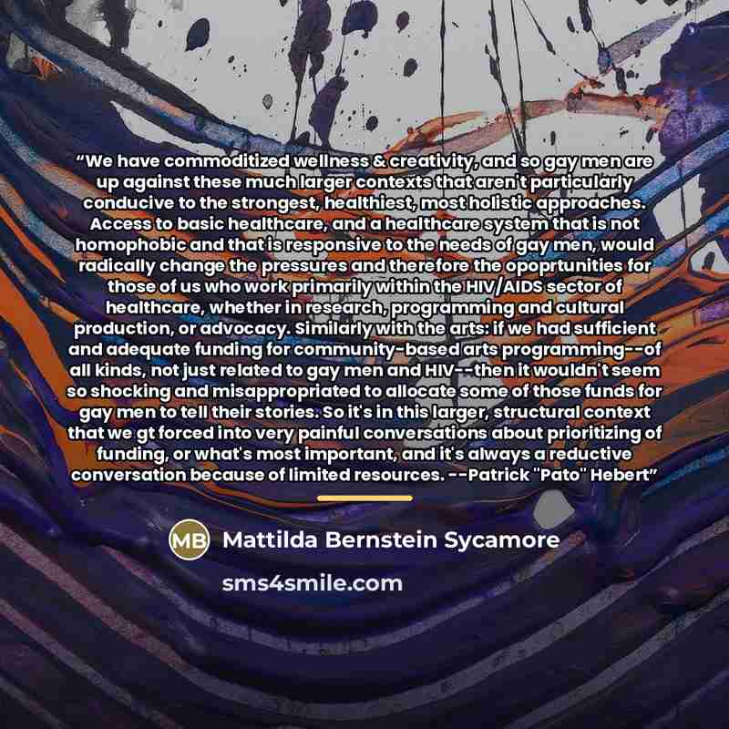 “We have commoditized wellness & creativity, and so gay men are up against these much larger contexts that aren't particularly conducive to the strongest, healthiest, most holistic approaches. Access to basic healthcare, and a healthcare system that is not homophobic and that is responsive to the…” quote by Mattilda Bernstein Sycamore