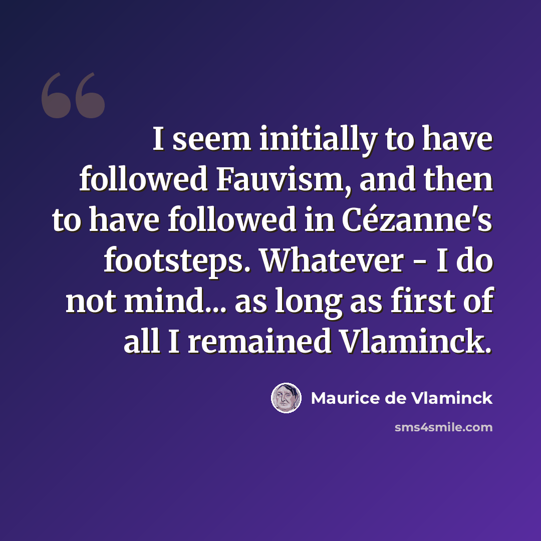 “I seem initially to have followed Fauvism, and then to have followed in Cézanne's footsteps. Whatever - I do not mind... as long as first of all I remained Vlaminck.” quote by Maurice de Vlaminck