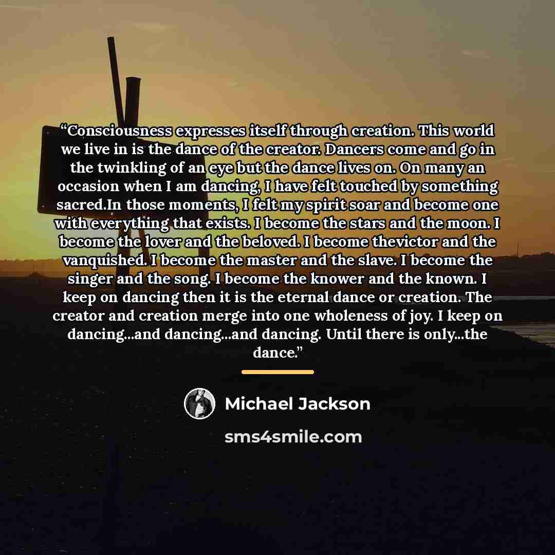 “Consciousness expresses itself through creation. This world we live in is the dance of the creator. Dancers come and go in the twinkling of an eye but the dance lives on. On many an occasion when I am dancing, I have felt touched by something sacred.In those moments, I felt my spirit soar and…” quote by Michael Jackson