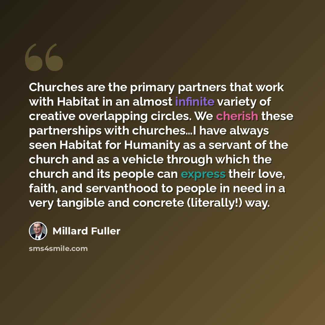 “Churches are the primary partners that work with Habitat in an almost infinite variety of creative overlapping circles. We cherish these partnerships with churches…I have always seen Habitat for Humanity as a servant of the church and as a vehicle through which the church and its people can…” quote by Millard Fuller