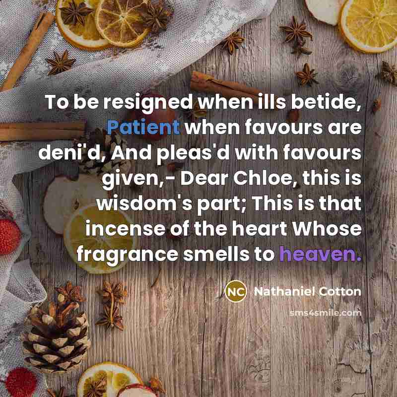 “To be resigned when ills betide, Patient when favours are deni'd, And pleas'd with favours given,- Dear Chloe, this is wisdom's part; This is that incense of the heart Whose fragrance smells to heaven.” quote by Nathaniel Cotton