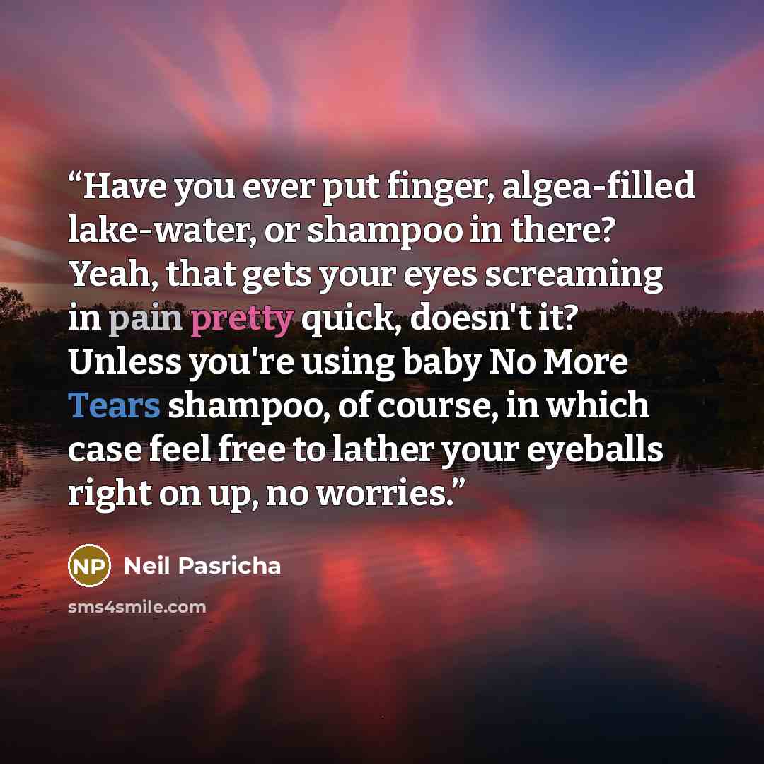 “Have you ever put finger, algea-filled lake-water, or shampoo in there? Yeah, that gets your eyes screaming in pain pretty quick, doesn't it? Unless you're using baby No More Tears shampoo, of course, in which case feel free to lather your eyeballs right on up, no worries.” quote by Neil Pasricha