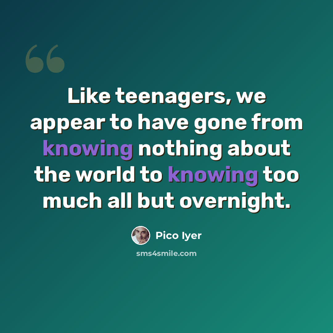 “Like teenagers, we appear to have gone from knowing nothing about the world to knowing too much all but overnight.” quote by Pico Iyer