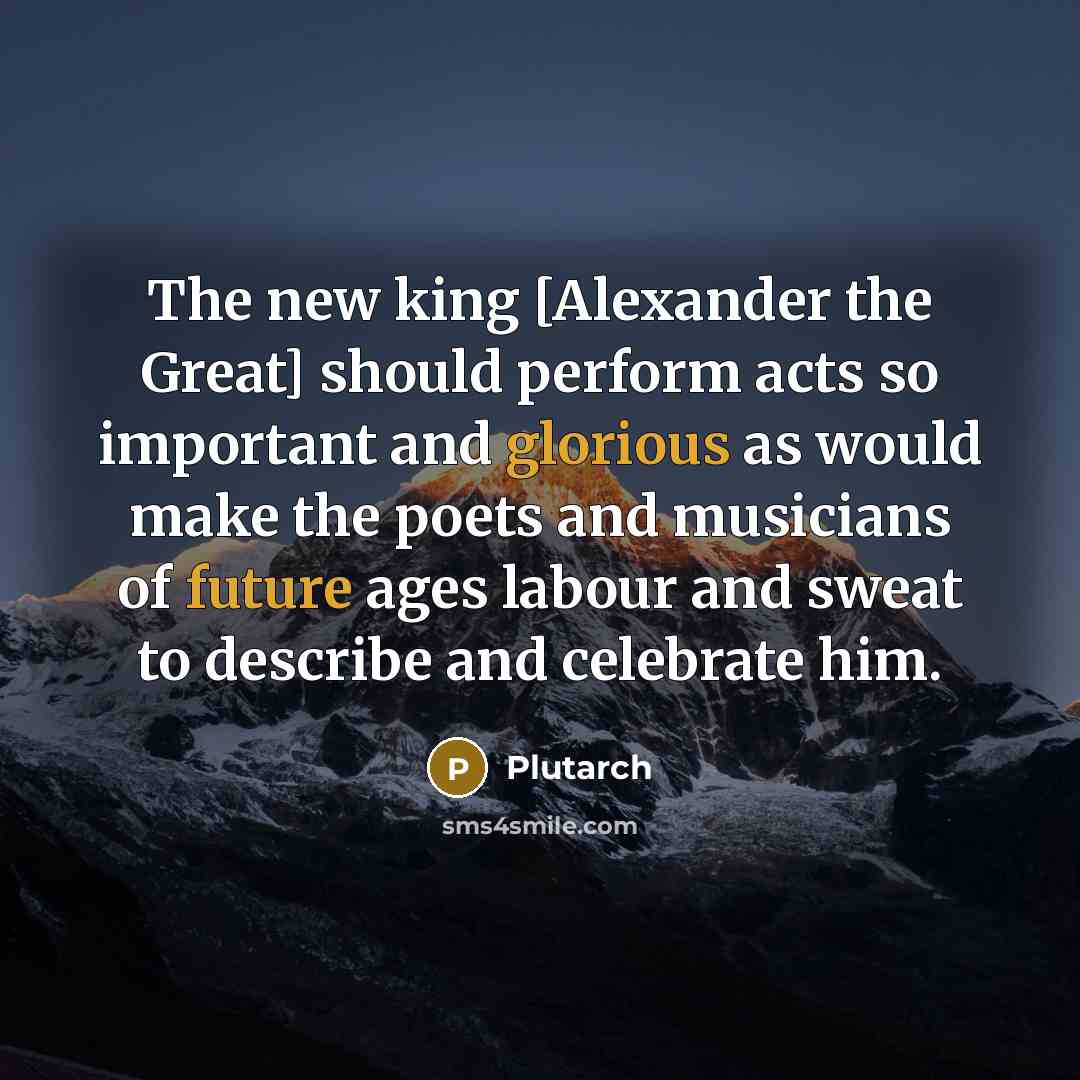 “The new king [Alexander the Great] should perform acts so important and glorious as would make the poets and musicians of future ages labour and sweat to describe and celebrate him.” quote by Plutarch