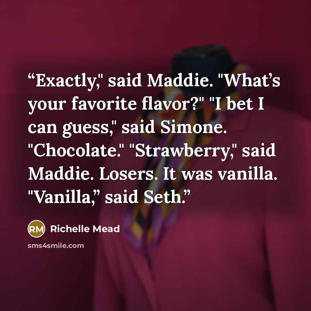 “Exactly," said Maddie. "What’s your favorite flavor?" "I bet I can guess," said Simone. "Chocolate." "Strawberry," said Maddie. Losers. It was vanilla. "Vanilla,” said Seth.” quote by Richelle Mead