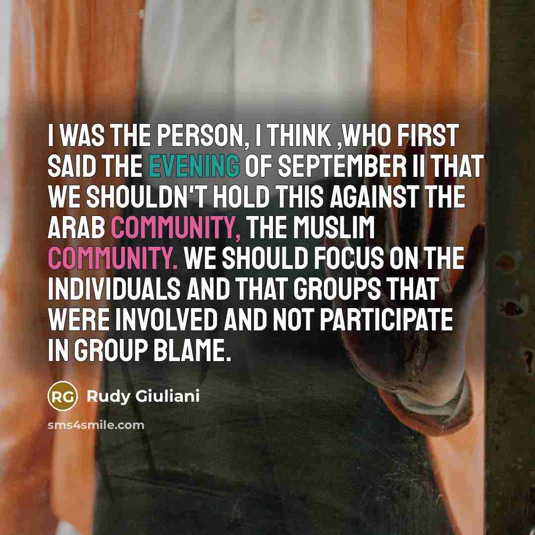 “I was the person, I think ,who first said the evening of September 11 that we shouldn't hold this against the Arab community, the Muslim community. We should focus on the individuals and that groups that were involved and not participate in group blame.” quote by Rudy Giuliani
