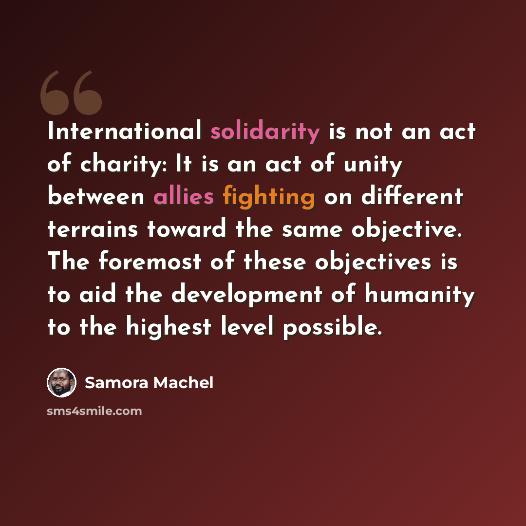 “International solidarity is not an act of charity: It is an act of unity between allies fighting on different terrains toward the same objective. The foremost of these objectives is to aid the development of humanity to the highest level possible.” quote by Samora Machel