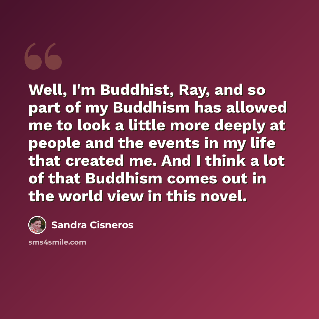 “Well, I'm Buddhist, Ray, and so part of my Buddhism has allowed me to look a little more deeply at people and the events in my life that created me. And I think a lot of that Buddhism comes out in the world view in this novel.” quote by Sandra Cisneros