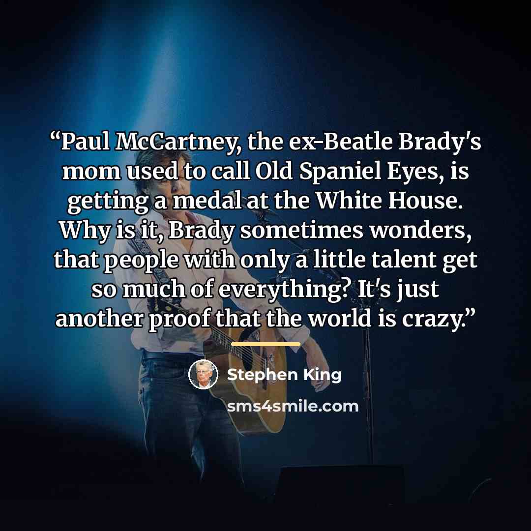 “Paul McCartney, the ex-Beatle Brady's mom used to call Old Spaniel Eyes, is getting a medal at the White House. Why is it, Brady sometimes wonders, that people with only a little talent get so much of everything? It's just another proof that the world is crazy.” quote by Stephen King