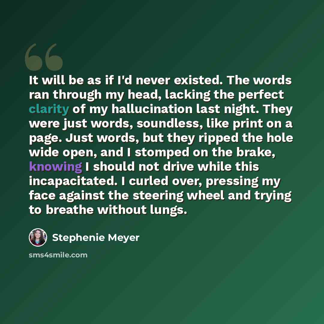 “It will be as if I'd never existed. The words ran through my head, lacking the perfect clarity of my hallucination last night. They were just words, soundless, like print on a page. Just words, but they ripped the hole wide open, and I stomped on the brake, knowing I should not drive while this…” quote by Stephenie Meyer