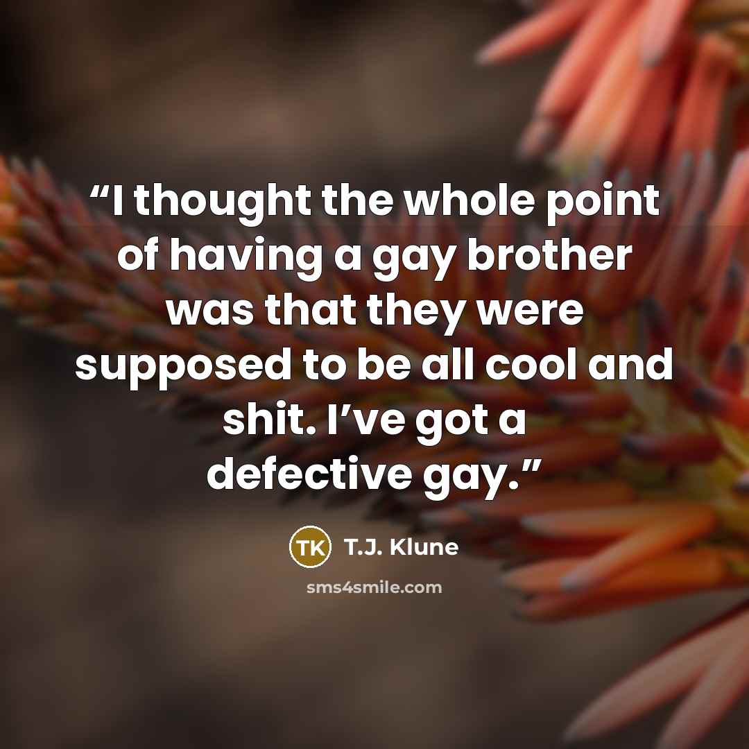 “I thought the whole point of having a gay brother was that they were supposed to be all cool and shit. I’ve got a defective gay.” quote by T.J. Klune