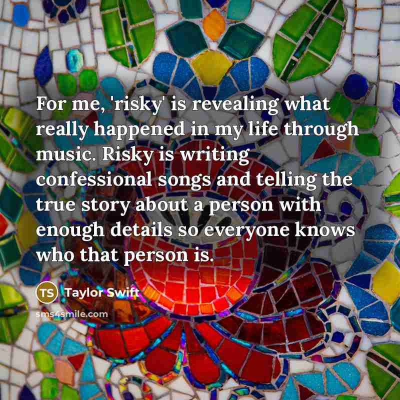 “For me, 'risky' is revealing what really happened in my life through music. Risky is writing confessional songs and telling the true story about a person with enough details so everyone knows who that person is.” quote by Taylor Swift