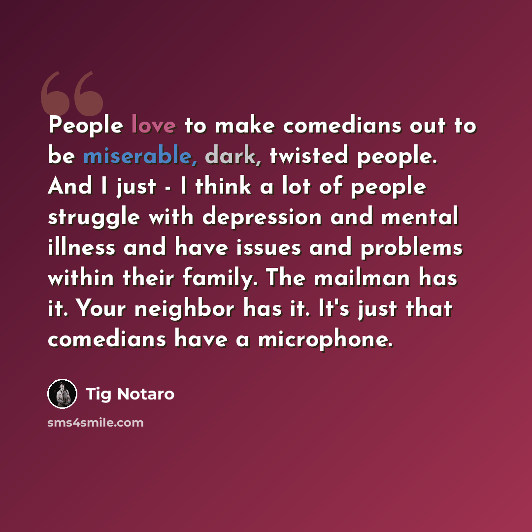 “People love to make comedians out to be miserable, dark, twisted people. And I just - I think a lot of people struggle with depression and mental illness and have issues and problems within their family. The mailman has it. Your neighbor has it. It's just that comedians have a microphone.” quote by Tig Notaro