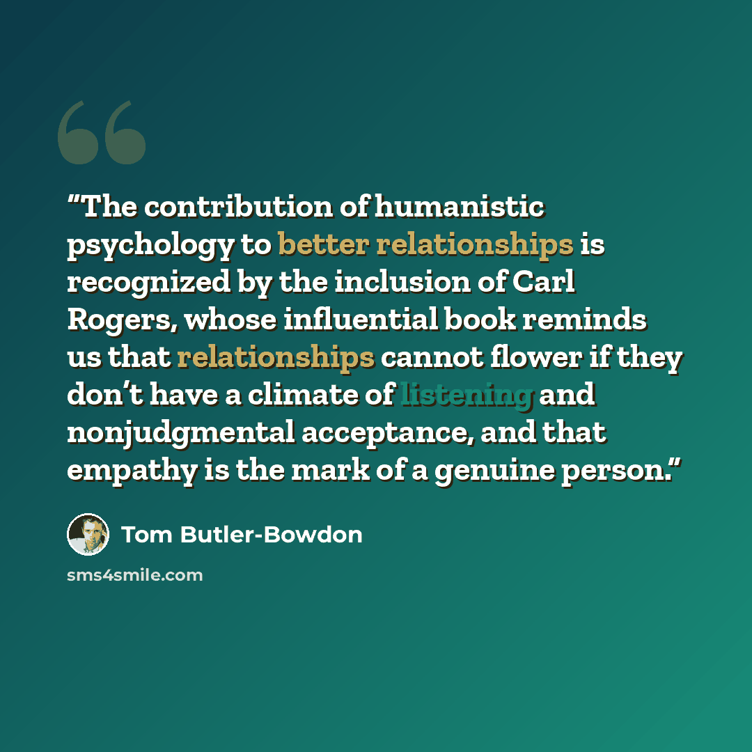 “The contribution of humanistic psychology to better relationships is recognized by the inclusion of Carl Rogers, whose influential book reminds us that relationships cannot flower if they don’t have a climate of listening and nonjudgmental acceptance, and that empathy is the mark of a genuine…” quote by Tom Butler-Bowdon