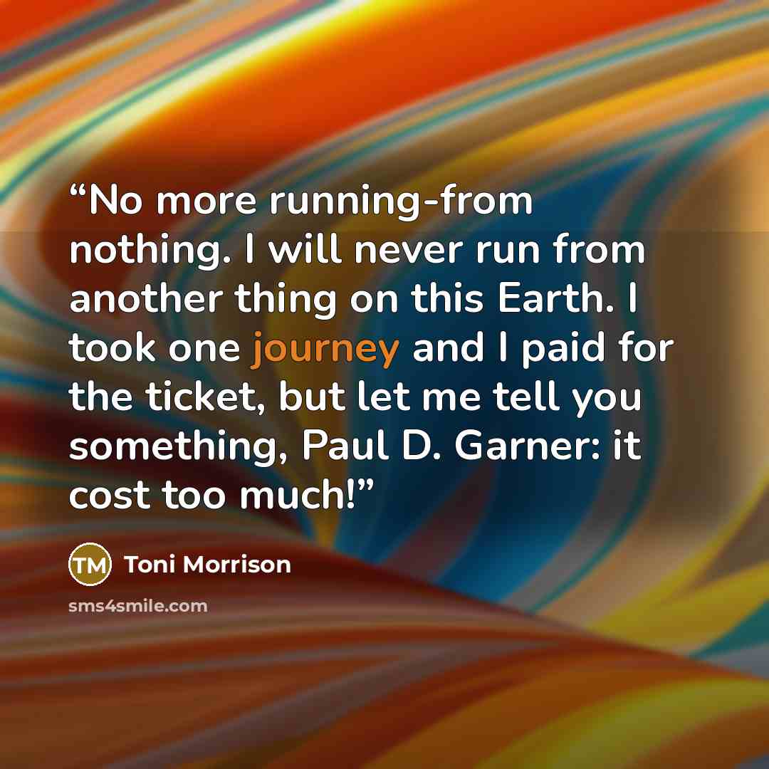 “No more running-from nothing. I will never run from another thing on this Earth. I took one journey and I paid for the ticket, but let me tell you something, Paul D. Garner: it cost too much!” quote by Toni Morrison