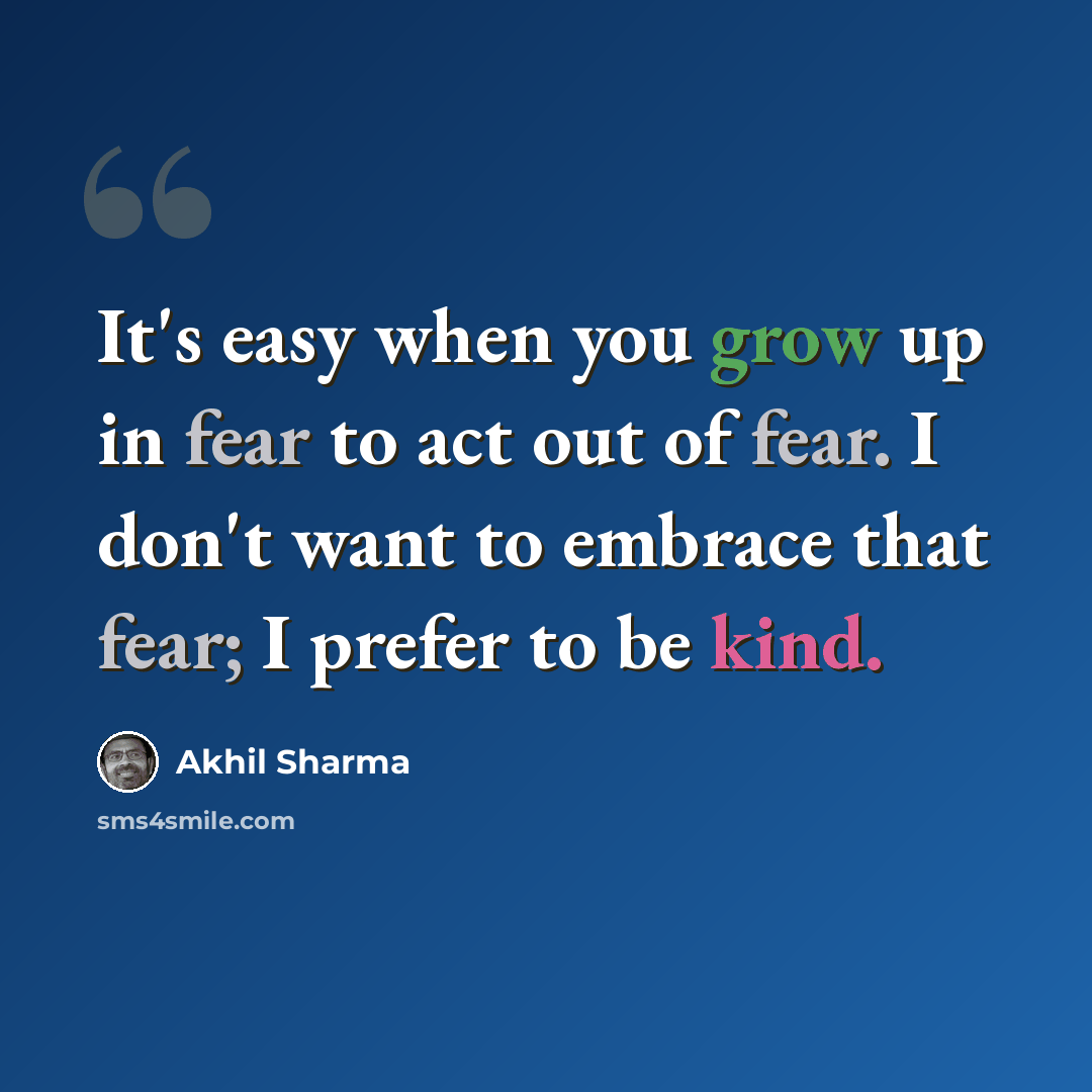 “It's easy when you grow up in fear to act out of fear. I don't want to embrace that fear; I prefer to be kind.” quote by Akhil Sharma