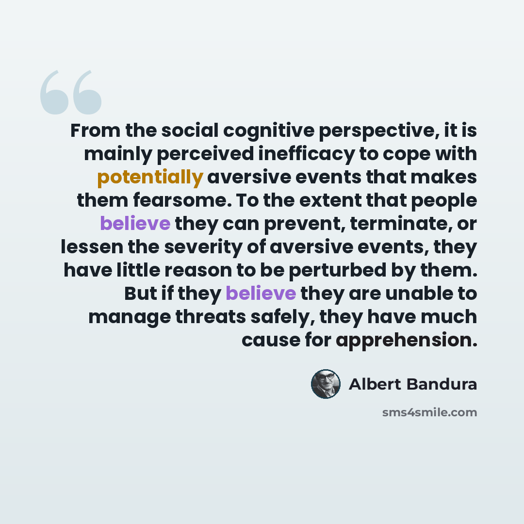 “From the social cognitive perspective, it is mainly perceived inefficacy to cope with potentially aversive events that makes them fearsome. To the extent that people believe they can prevent, terminate, or lessen the severity of aversive events, they have little reason to be perturbed by them. But…” quote by Albert Bandura