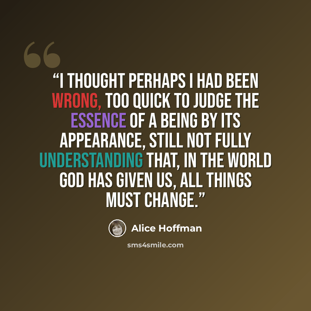 “I thought perhaps I had been wrong, too quick to judge the essence of a being by its appearance, still not fully understanding that, in the world God has given us, all things must change.” quote by Alice Hoffman