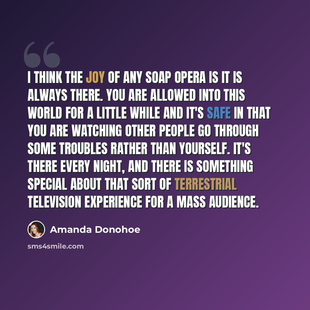 “I think the joy of any soap opera is it is always there. You are allowed into this world for a little while and it's safe in that you are watching other people go through some troubles rather than yourself. It's there every night, and there is something special about that sort of terrestrial…” quote by Amanda Donohoe