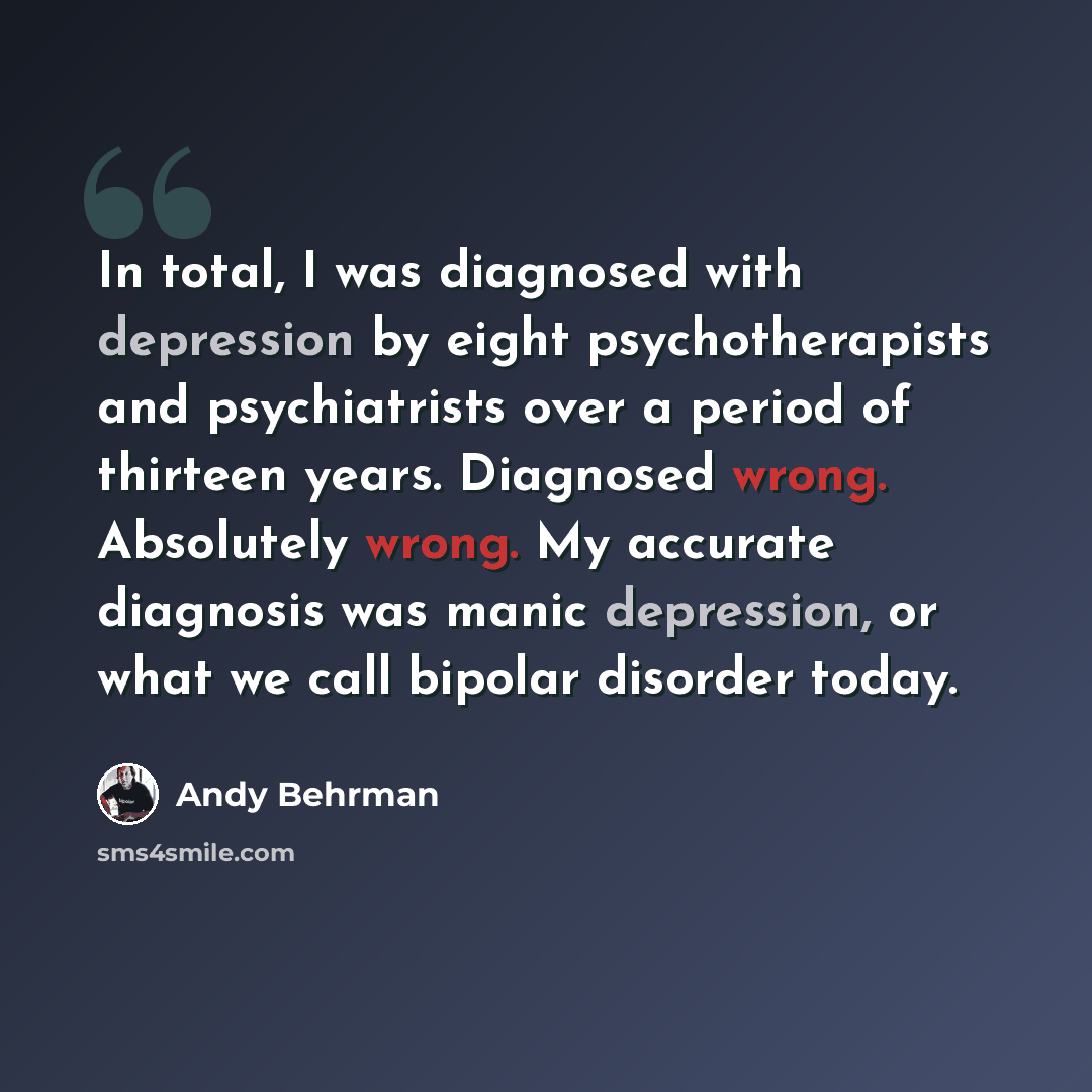 “In total, I was diagnosed with depression by eight psychotherapists and psychiatrists over a period of thirteen years. Diagnosed wrong. Absolutely wrong. My accurate diagnosis was manic depression, or what we call bipolar disorder today.” quote by Andy Behrman