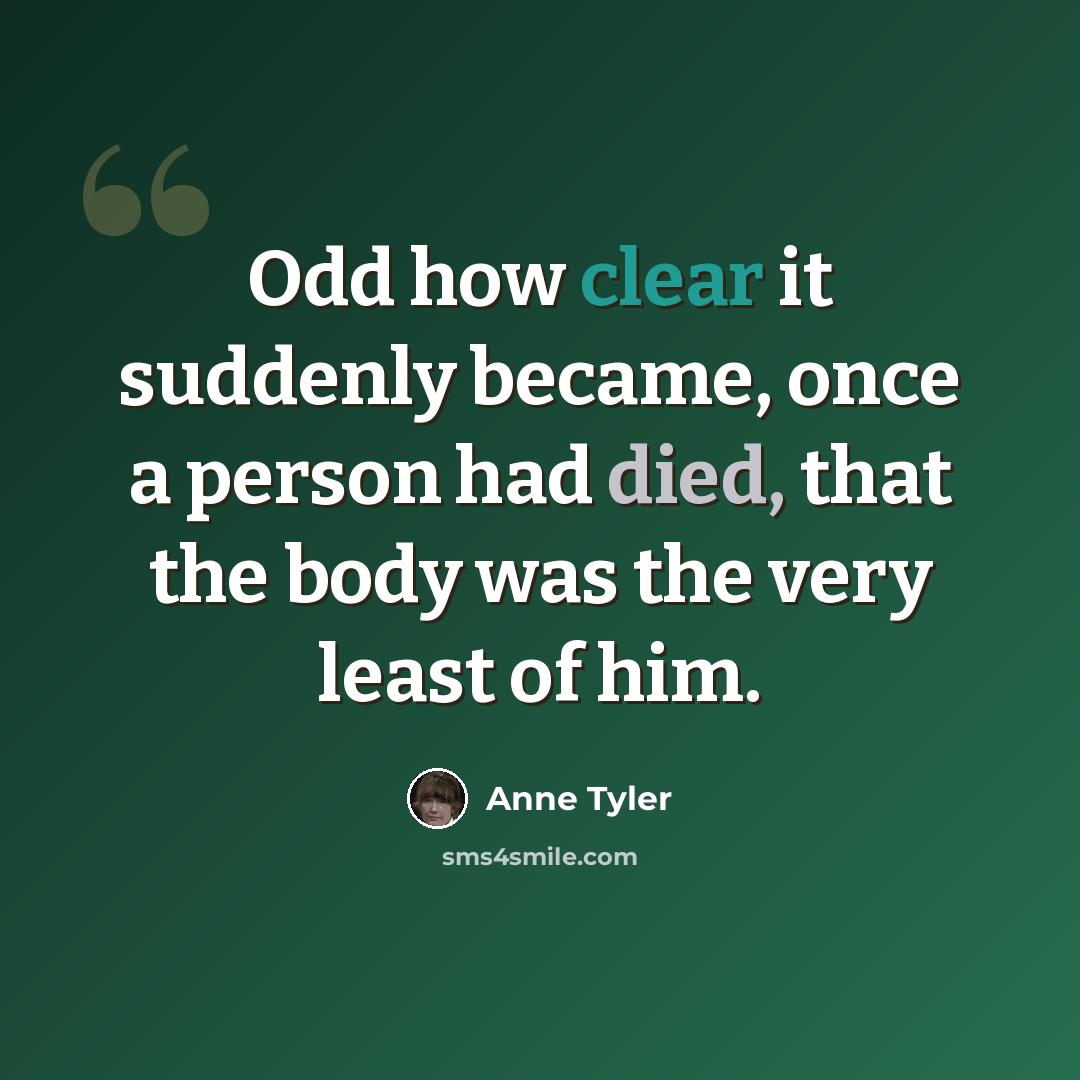 “Odd how clear it suddenly became, once a person had died, that the body was the very least of him.” quote by Anne Tyler