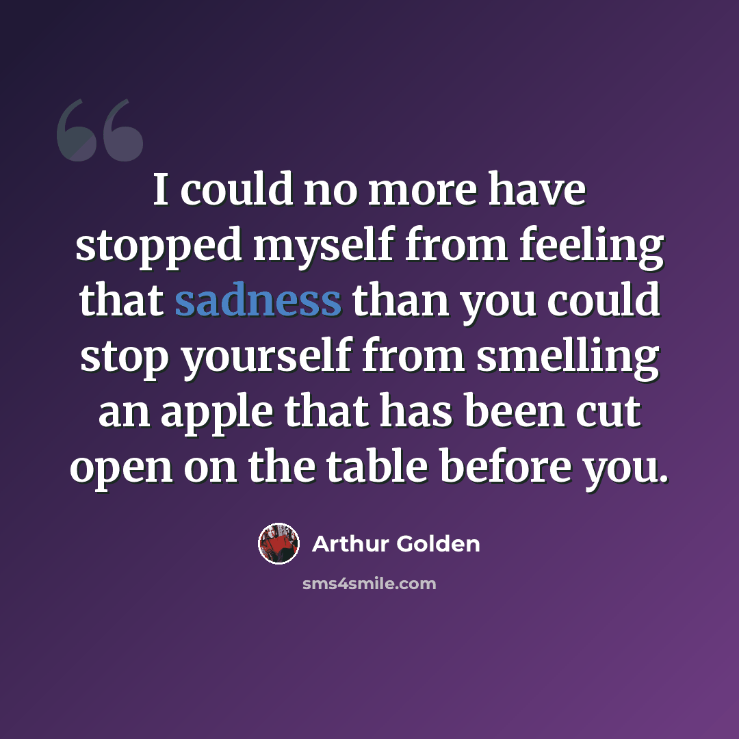 “I could no more have stopped myself from feeling that sadness than you could stop yourself from smelling an apple that has been cut open on the table before you.” quote by Arthur Golden