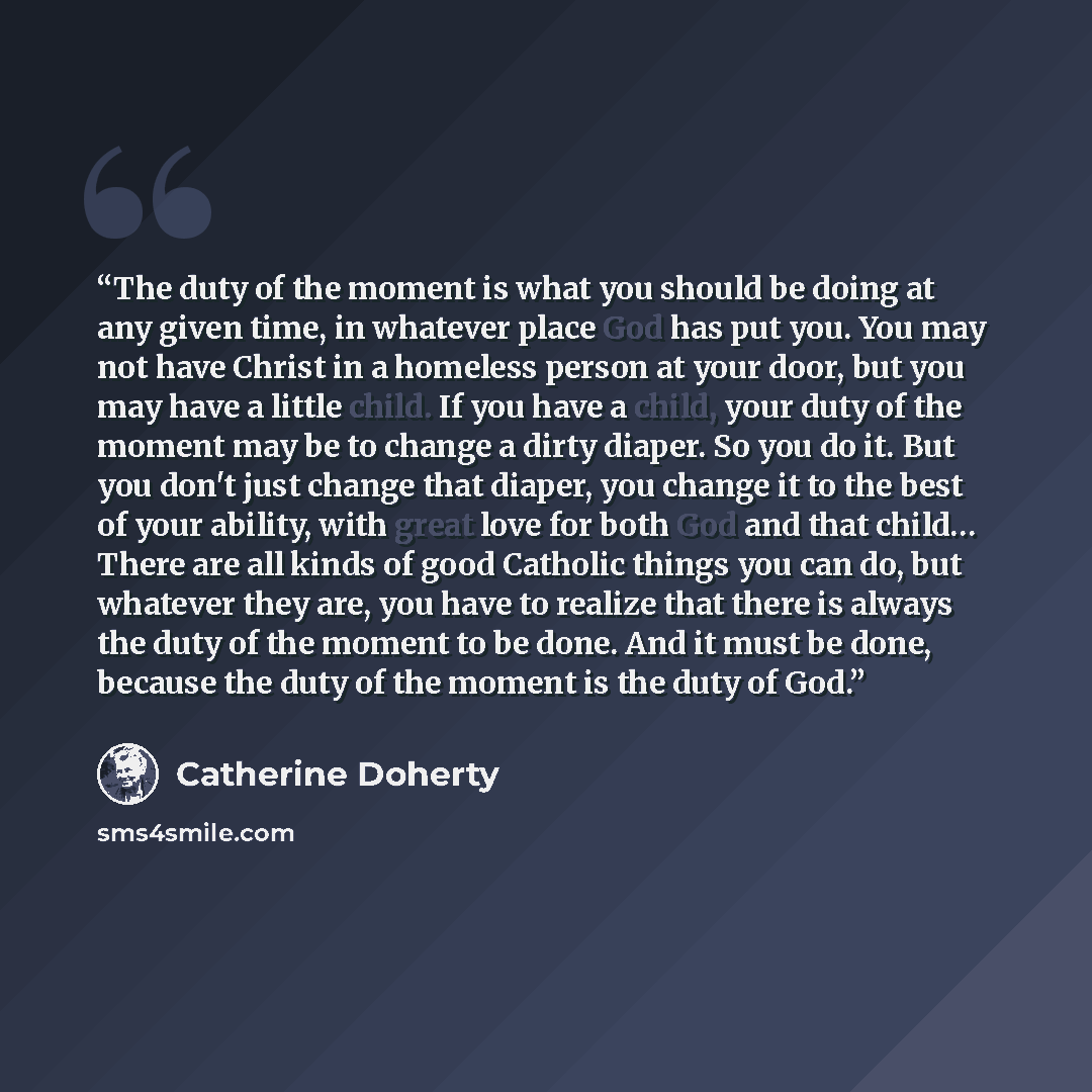 “The duty of the moment is what you should be doing at any given time, in whatever place God has put you. You may not have Christ in a homeless person at your door, but you may have a little child. If you have a child, your duty of the moment may be to change a dirty diaper. So you do it. But you…” quote by Catherine Doherty