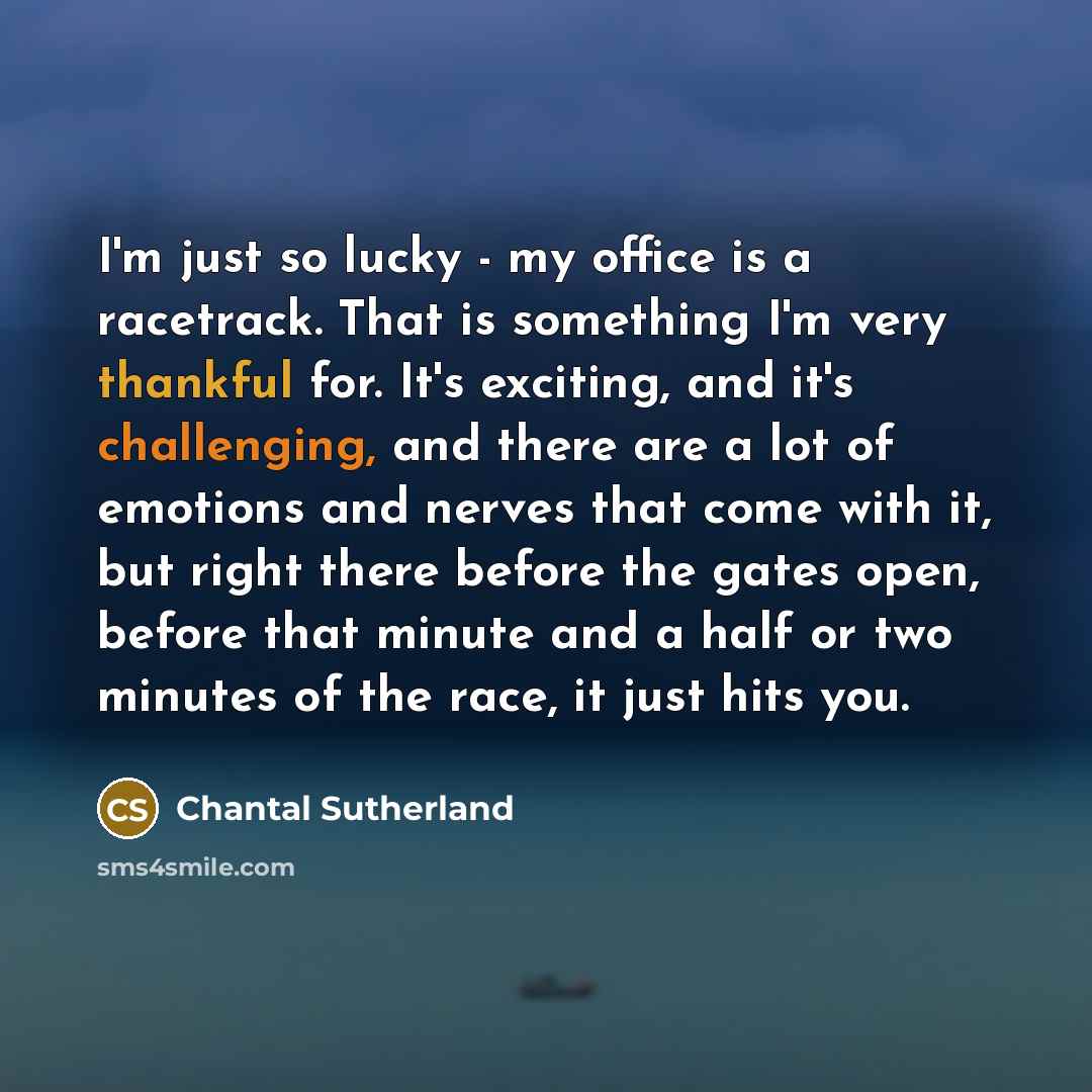 “I'm just so lucky - my office is a racetrack. That is something I'm very thankful for. It's exciting, and it's challenging, and there are a lot of emotions and nerves that come with it, but right there before the gates open, before that minute and a half or two minutes of the race, it just hits you.” quote by Chantal Sutherland