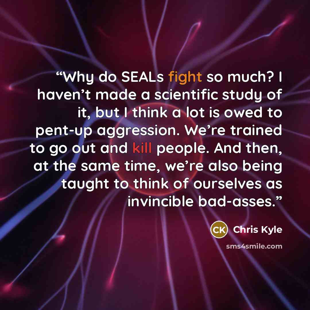 “Why do SEALs fight so much? I haven’t made a scientific study of it, but I think a lot is owed to pent-up aggression. We’re trained to go out and kill people. And then, at the same time, we’re also being taught to think of ourselves as invincible bad-asses.” quote by Chris Kyle
