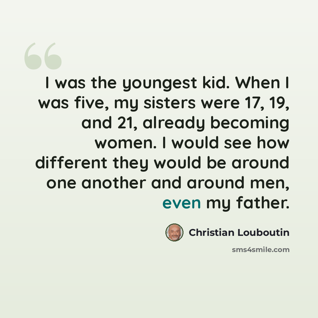 “I was the youngest kid. When I was five, my sisters were 17, 19, and 21, already becoming women. I would see how different they would be around one another and around men, even my father.” quote by Christian Louboutin