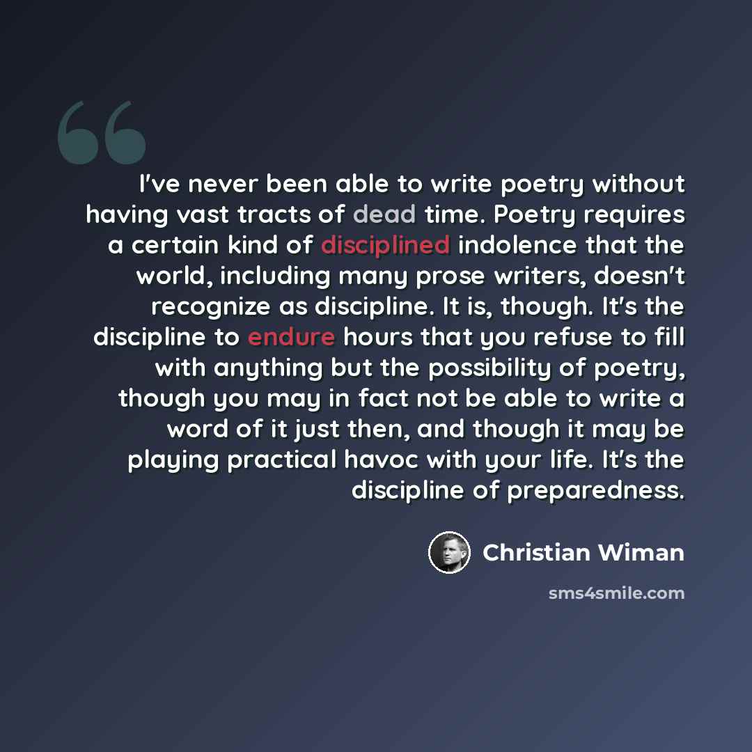 “I've never been able to write poetry without having vast tracts of dead time. Poetry requires a certain kind of disciplined indolence that the world, including many prose writers, doesn't recognize as discipline. It is, though. It's the discipline to endure hours that you refuse to fill with…” quote by Christian Wiman