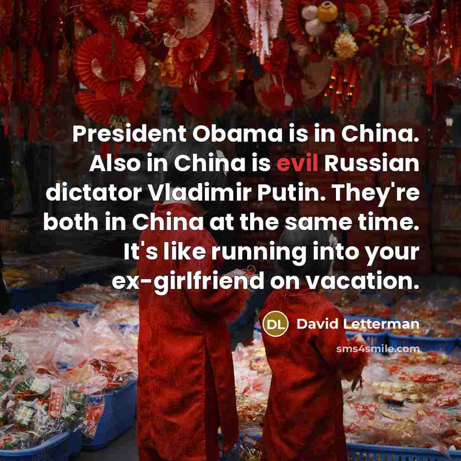 “President Obama is in China. Also in China is evil Russian dictator Vladimir Putin. They're both in China at the same time. It's like running into your ex-girlfriend on vacation.” quote by David Letterman