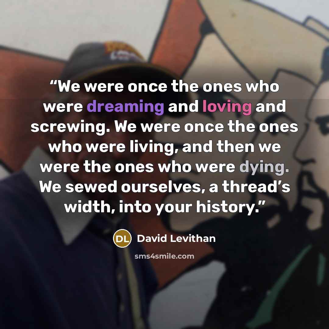 “We were once the ones who were dreaming and loving and screwing. We were once the ones who were living, and then we were the ones who were dying. We sewed ourselves, a thread’s width, into your history.” quote by David Levithan