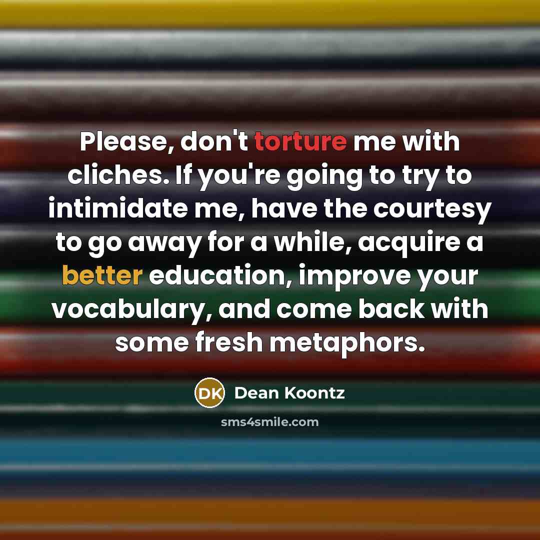 “Please, don't torture me with cliches. If you're going to try to intimidate me, have the courtesy to go away for a while, acquire a better education, improve your vocabulary, and come back with some fresh metaphors.” quote by Dean Koontz
