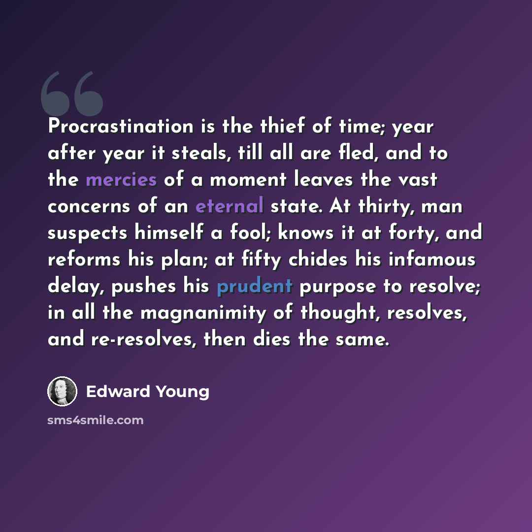 “Procrastination is the thief of time; year after year it steals, till all are fled, and to the mercies of a moment leaves the vast concerns of an eternal state. At thirty, man suspects himself a fool; knows it at forty, and reforms his plan; at fifty chides his infamous delay, pushes his prudent…” quote by Edward Young
