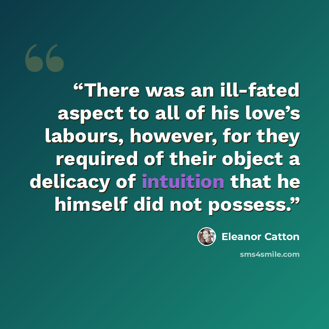 “There was an ill-fated aspect to all of his love’s labours, however, for they required of their object a delicacy of intuition that he himself did not possess.” quote by Eleanor Catton