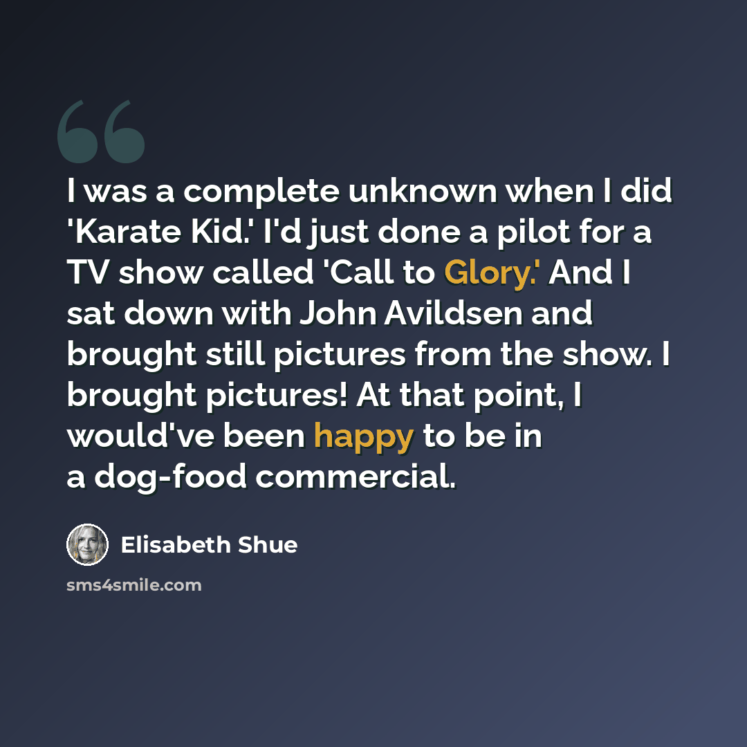 “I was a complete unknown when I did 'Karate Kid.' I'd just done a pilot for a TV show called 'Call to Glory.' And I sat down with John Avildsen and brought still pictures from the show. I brought pictures! At that point, I would've been happy to be in a dog-food commercial.” quote by Elisabeth Shue