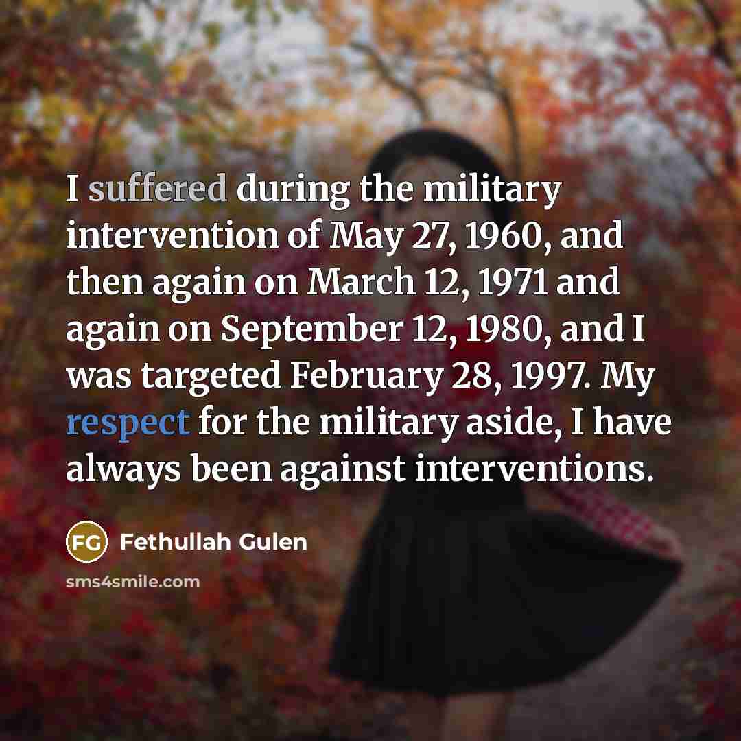 “I suffered during the military intervention of May 27, 1960, and then again on March 12, 1971 and again on September 12, 1980, and I was targeted February 28, 1997. My respect for the military aside, I have always been against interventions.” quote by Fethullah Gulen