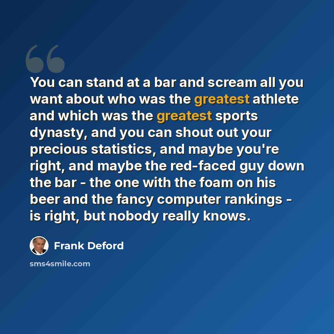 “You can stand at a bar and scream all you want about who was the greatest athlete and which was the greatest sports dynasty, and you can shout out your precious statistics, and maybe you're right, and maybe the red-faced guy down the bar - the one with the foam on his beer and the fancy computer…” quote by Frank Deford