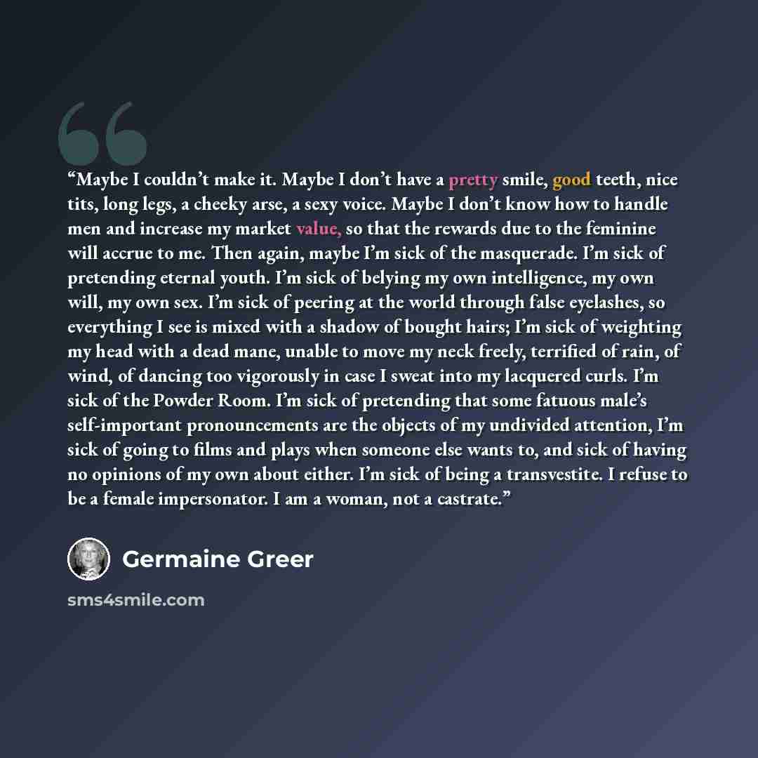 “Maybe I couldn’t make it. Maybe I don’t have a pretty smile, good teeth, nice tits, long legs, a cheeky arse, a sexy voice. Maybe I don’t know how to handle men and increase my market value, so that the rewards due to the feminine will accrue to me. Then again, maybe I’m sick of the masquerade…” quote by Germaine Greer