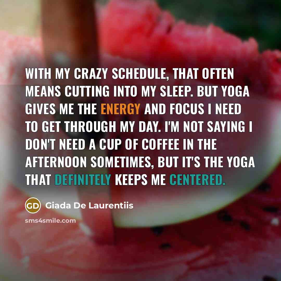 “With my crazy schedule, that often means cutting into my sleep. But yoga gives me the energy and focus I need to get through my day. I'm not saying I don't need a cup of coffee in the afternoon sometimes, but it's the yoga that definitely keeps me centered.” quote by Giada De Laurentiis