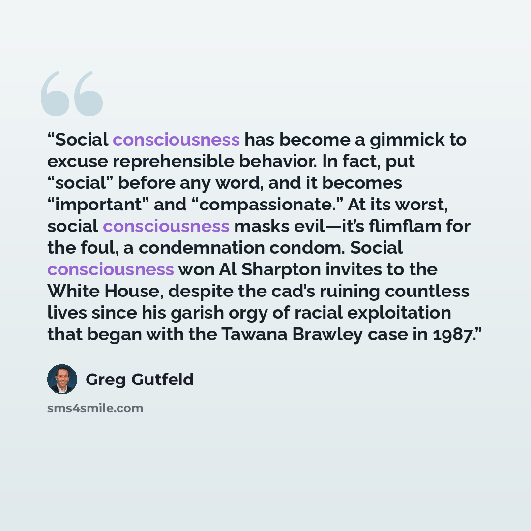“Social consciousness has become a gimmick to excuse reprehensible behavior. In fact, put “social” before any word, and it becomes “important” and “compassionate.” At its worst, social consciousness masks evil—it’s flimflam for the foul, a condemnation condom. Social consciousness won Al Sharpton…” quote by Greg Gutfeld