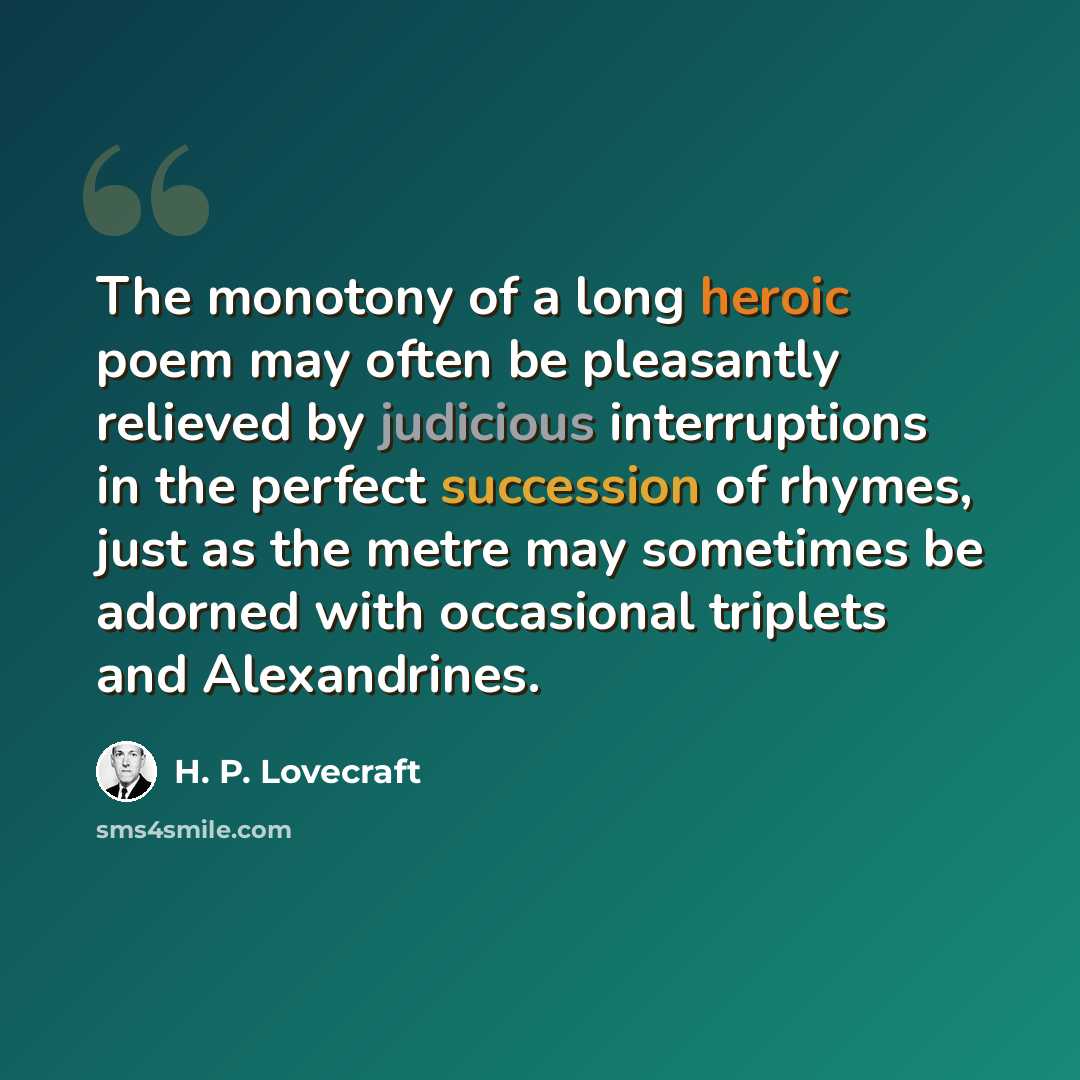 “The monotony of a long heroic poem may often be pleasantly relieved by judicious interruptions in the perfect succession of rhymes, just as the metre may sometimes be adorned with occasional triplets and Alexandrines.” quote by H. P. Lovecraft