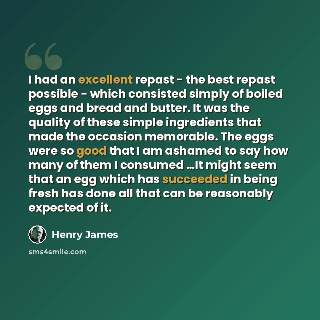“I had an excellent repast - the best repast possible - which consisted simply of boiled eggs and bread and butter. It was the quality of these simple ingredients that made the occasion memorable. The eggs were so good that I am ashamed to say how many of them I consumed …It might seem that an egg…” quote by Henry James
